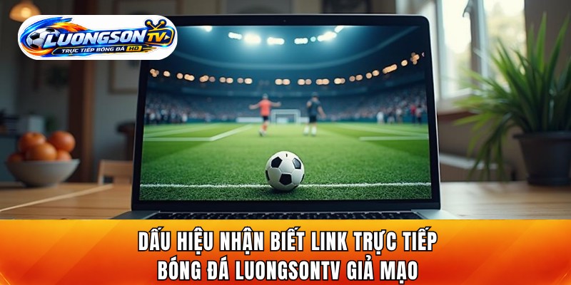 Dấu hiệu nhận biết link trực tiếp bóng đá LuongsonTV giả mạo
